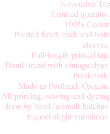 November Tee Limited quantity. 100% Cotton Printed front, back and both sleeves. Full-length printed tag. Hand tinted with vintage dyes. Preshrunk. Made in Portland, Oregon. All printing, sewing and dyeing done by hand in small batches. Expect slight variations. 