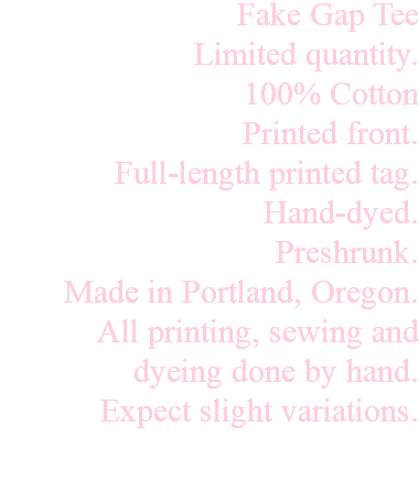 Fake Gap Tee Limited quantity. 100% Cotton Printed front. Full-length printed tag. Hand-dyed. Preshrunk. Made in Portland, Oregon. All printing, sewing and dyeing done by hand. Expect slight variations. 