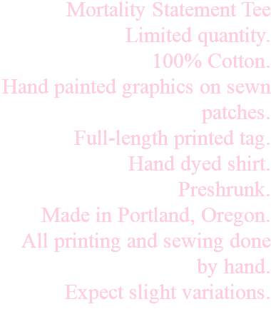 Mortality Statement Tee Limited quantity. 100% Cotton. Hand painted graphics on sewn patches. Full-length printed tag. Hand dyed shirt. Preshrunk. Made in Portland, Oregon. All printing and sewing done by hand. Expect slight variations. 